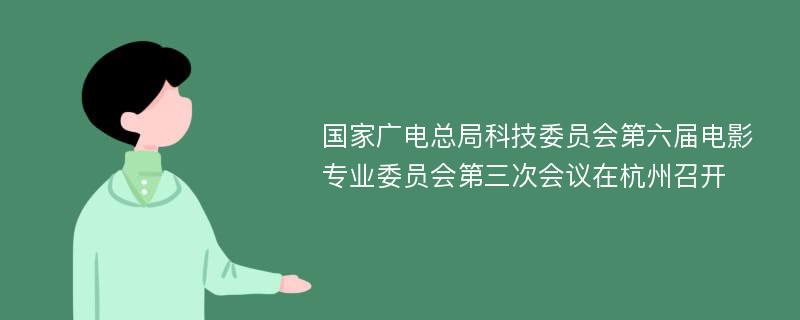 国家广电总局科技委员会第六届电影专业委员会第三次会议在杭州召开