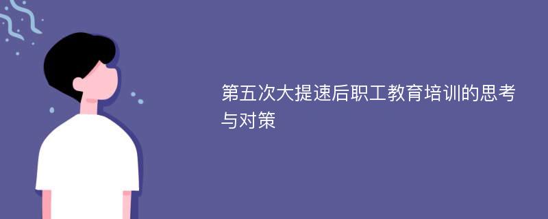 第五次大提速后职工教育培训的思考与对策