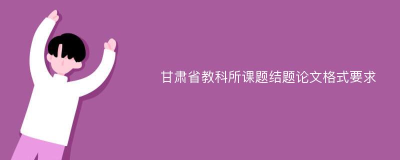 甘肃省教科所课题结题论文格式要求