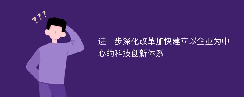 进一步深化改革加快建立以企业为中心的科技创新体系