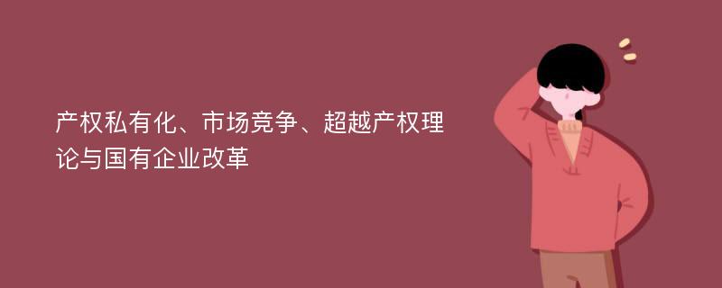 产权私有化、市场竞争、超越产权理论与国有企业改革