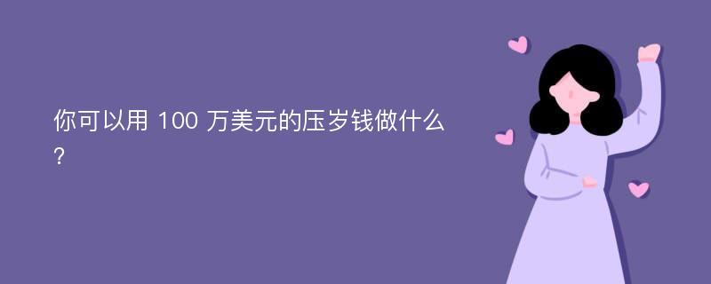 你可以用 100 万美元的压岁钱做什么？