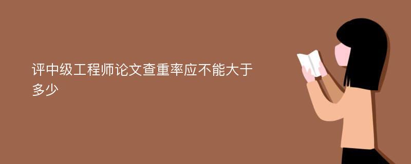 评中级工程师论文查重率应不能大于多少