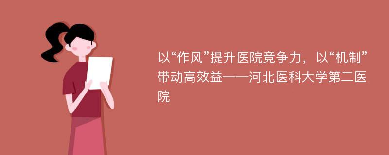 以“作风”提升医院竞争力，以“机制”带动高效益——河北医科大学第二医院