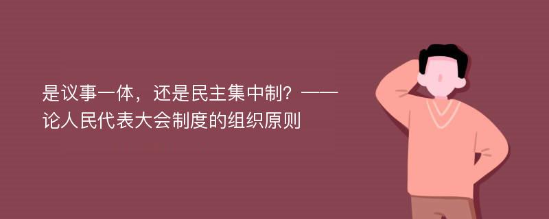 是议事一体，还是民主集中制？——论人民代表大会制度的组织原则